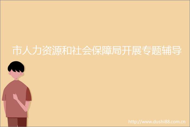 市人力资源和社会保障局开展专题辅导