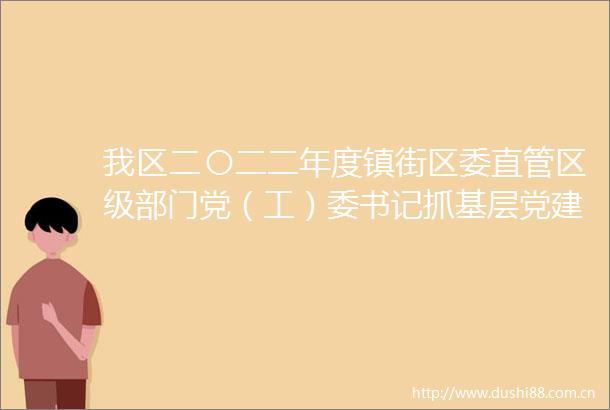 我区二〇二二年度镇街区委直管区级部门党（工）委书记抓基层党建述职评议会召开推动基层党组织全区域建强全领域过硬