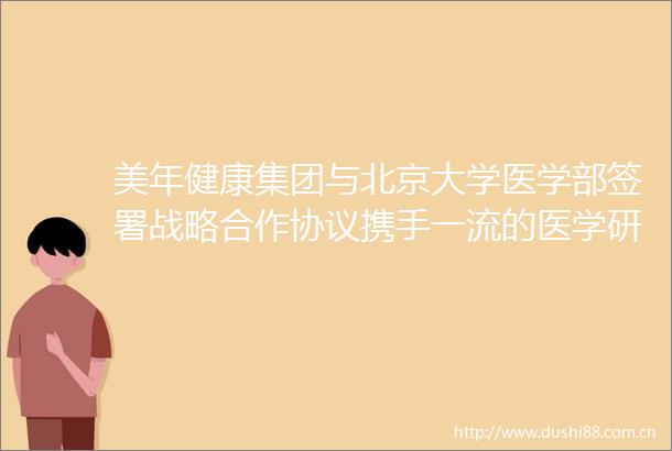 美年健康集团与北京大学医学部签署战略合作协议携手一流的医学研究和应用平台