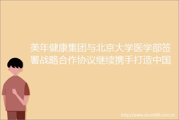 美年健康集团与北京大学医学部签署战略合作协议继续携手打造乃至世界一流的医学研究和应用平台
