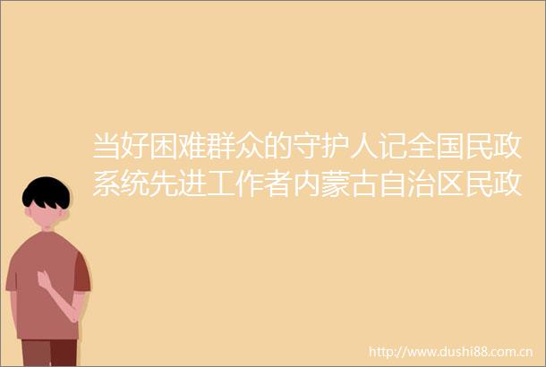 当好困难群众的守护人记全国民政系统先进工作者内蒙古自治区民政厅社会救助处处长李伟