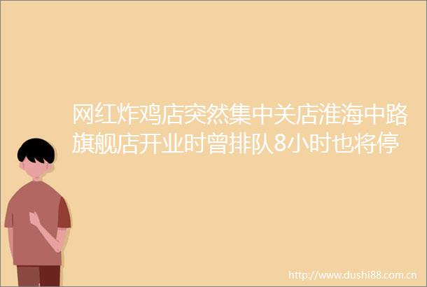 网红炸鸡店突然集中关店淮海中路旗舰店开业时曾排队8小时也将停止营业工作人员说→