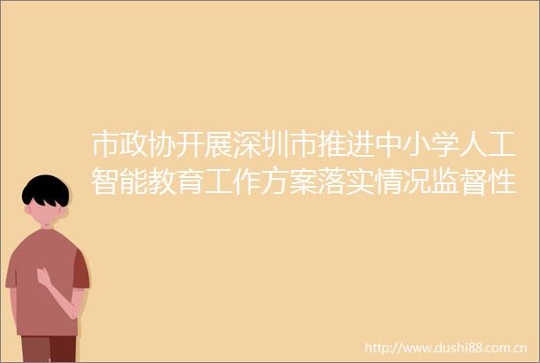 市政协开展深圳市推进中小学人工智能教育工作方案落实情况监督性视察我市人工智能教育覆盖超200万人次18年级学生
