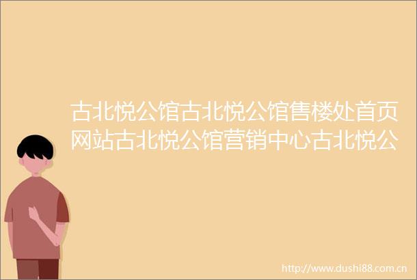 古北悦公馆古北悦公馆售楼处首页网站古北悦公馆营销中心古北悦公馆欢迎您楼盘详情最新价格户型图容积率