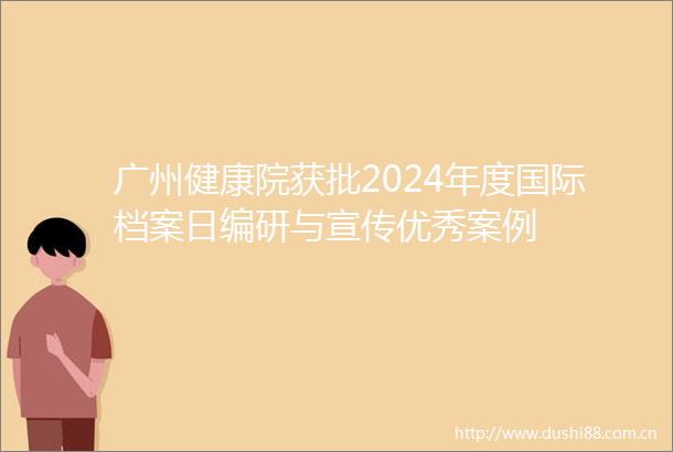 广州健康院获批2024年度国际档案日编研与宣传优秀案例