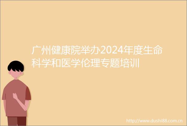 广州健康院举办2024年度生命科学和医学伦理专题培训