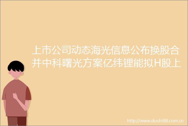 上市公司动态海光信息公布换股合并中科曙光方案亿纬锂能拟H股上市华海药业收FDA警告信