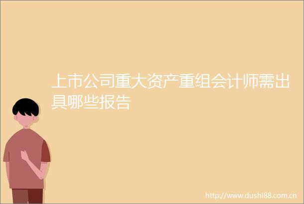 上市公司重大资产重组会计师需出具哪些报告