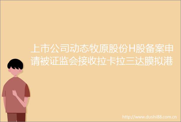 上市公司动态牧原股份H股备案申请被证监会接收拉卡拉三达膜拟港股上市芯密科技科创板IPO获受理
