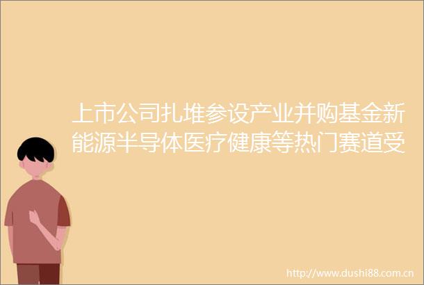 上市公司扎堆参设产业并购基金新能源半导体医疗健康等热门赛道受青睐