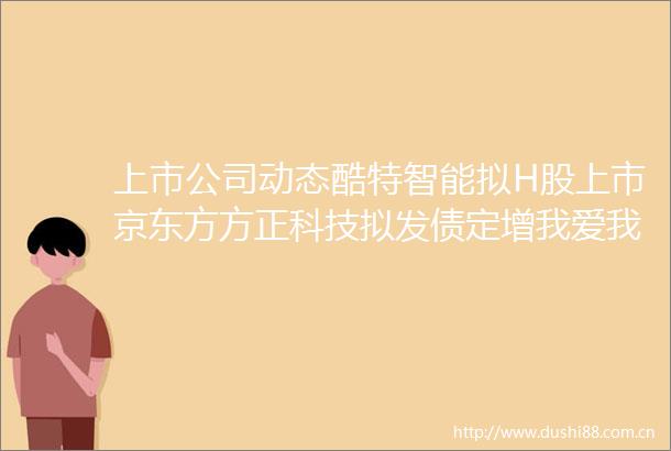 上市公司动态酷特智能拟H股上市京东方方正科技拟发债定增我爱我家实控人股份被冻结