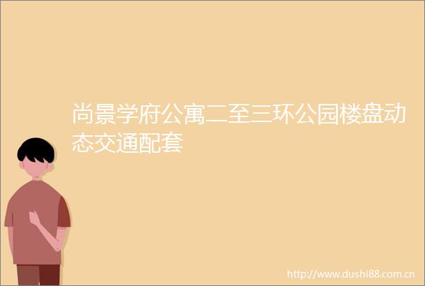 尚景学府公寓二至三环公园楼盘动态交通配套