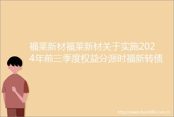 福莱新材福莱新材关于实施2024年前三季度权益分派时福新转债停止转股的提示性公告
