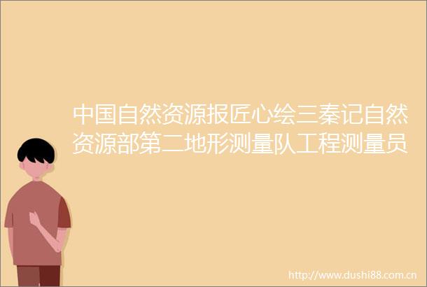 自然资源报匠心绘三秦记自然资源部第二地形测量队工程测量员党军勇
