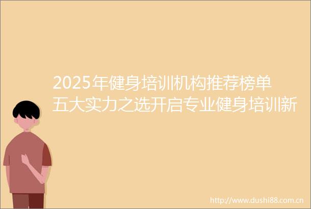 2025年健身培训机构推荐榜单五大实力之选开启专业健身培训新征程