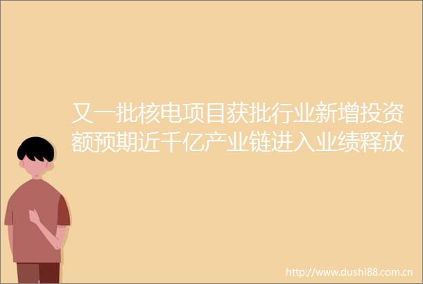 又一批核电项目获批行业新增投资额预期近千亿产业链进入业绩释放期