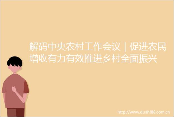 解码中央农村工作会议｜促进农民增收有力有效推进乡村全面振兴