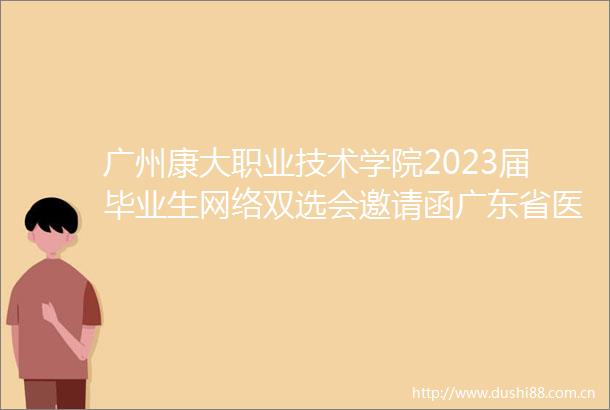 广州康大职业技术学院2023届毕业生网络双选会邀请函广东省医药卫生类高校毕业生联合双选会