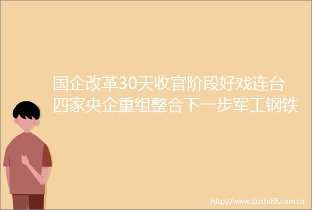 国企改革30天收官阶段好戏连台四家央企重组整合下一步军工钢铁是重点