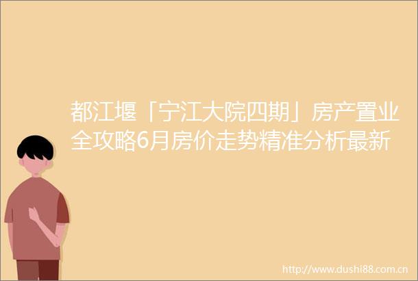 都江堰「宁江大院四期」房产置业全攻略6月房价走势精准分析最新购房政策详解附独家优惠咨询