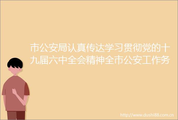 市局认真传达学习贯彻党的十九届六中全会精神全市工作务虚会召开（一周警事速览）