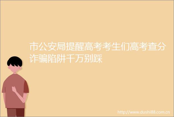 市局提醒高考考生们高考查分诈陷阱千万别踩