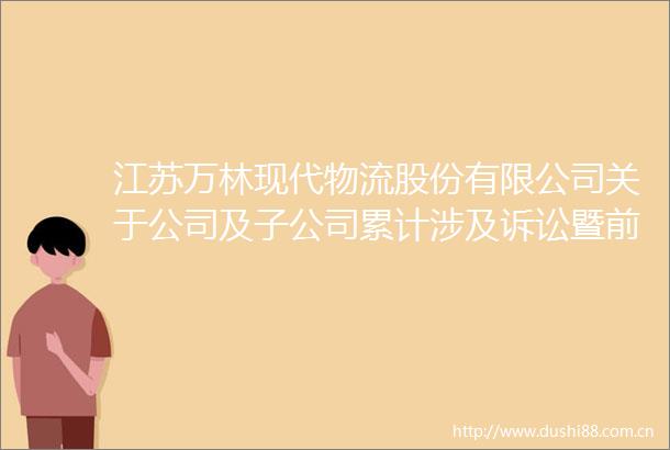 江苏万林现代物流股份有限公司关于公司及子公司累计涉及诉讼暨前期诉讼仲裁进展公告