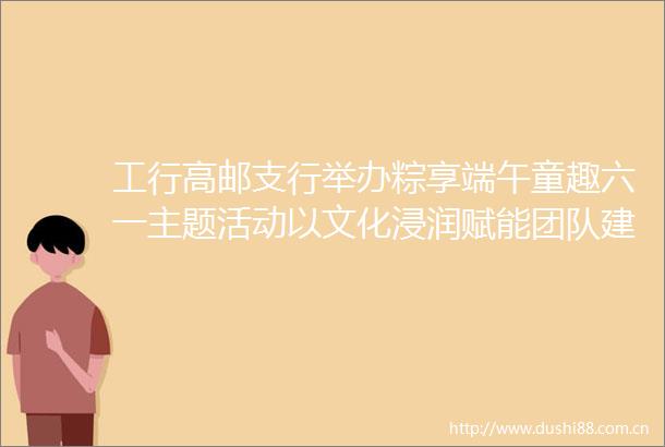 工行高邮支行举办粽享端午童趣六一主题活动以文化浸润赋能团队建设