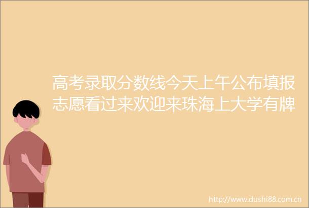 高考录取分数线今天上午公布填报志愿看过来欢迎来珠海上大学有牌面有惊喜美滋滋