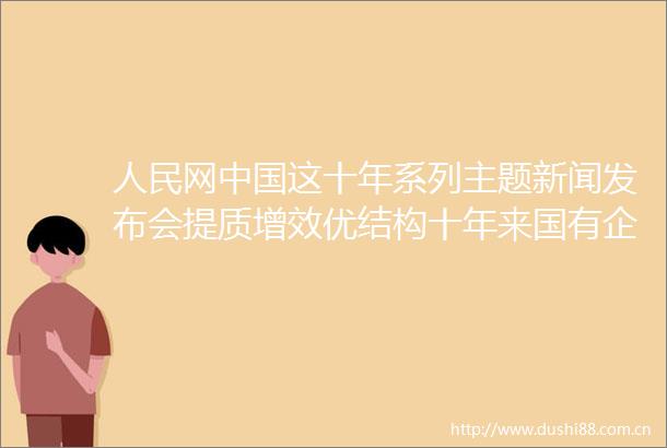 网这十年系列主题新闻发布会提质增效优结构十年来国有企业高质量发展成色更足