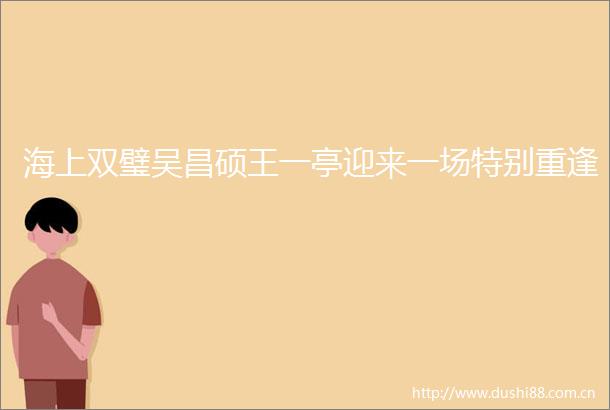 海上双璧吴昌硕王一亭迎来一场特别重逢