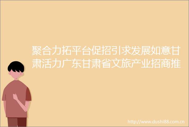 聚合力拓平台促招引求发展如意甘肃活力广东甘肃省文旅产业招商推介会在广州举办