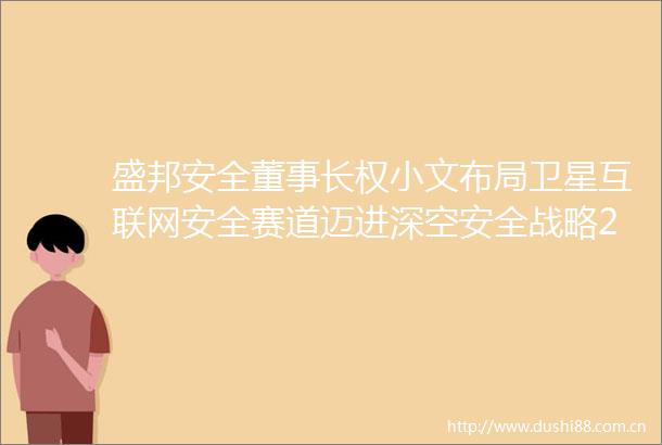 盛邦安全董事长权小文布局卫星互联网安全赛道迈进深空安全战略20时代