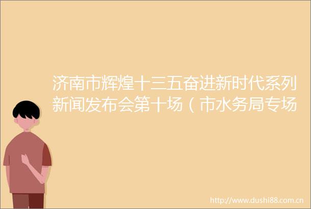 济南市辉煌十三五奋进新时代系列新闻发布会第十场（市水务局专场）图文实录