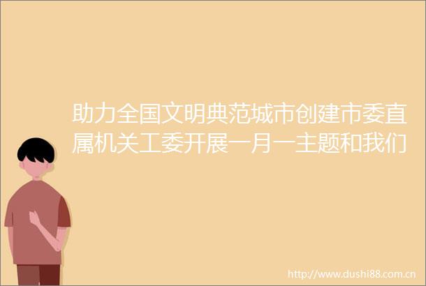 助力全国文明典范城市创建市委直属机关工委开展一月一主题和我们的节日活动