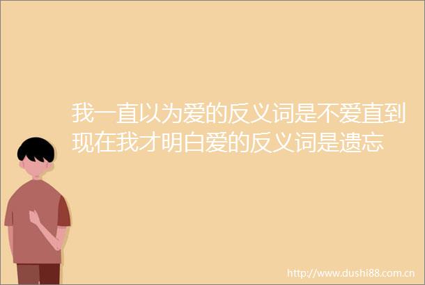 我一直以为爱的反义词是不爱直到现在我才明白爱的反义词是遗忘