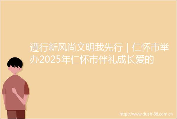 遵行新风尚文明我先行｜仁怀市举办2025年仁怀市伴礼成长爱的时光之旅暨家庭文明建设系列活动