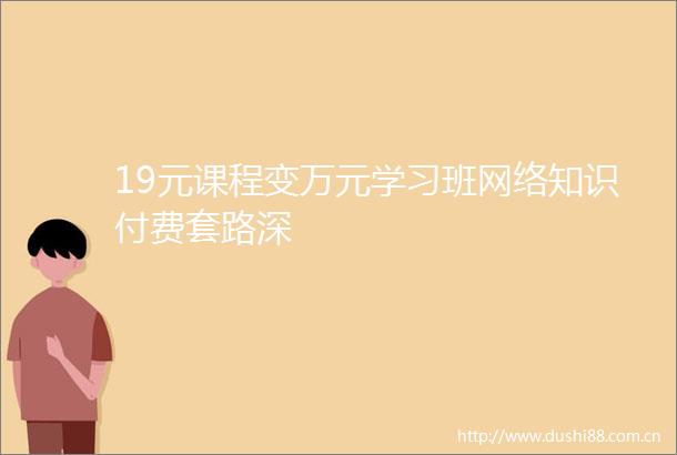 19元课程变万元学习班网络知识付费套路深
