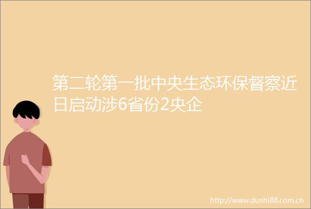 第二轮第一批中央生态环保督察近日启动涉6省份2央企