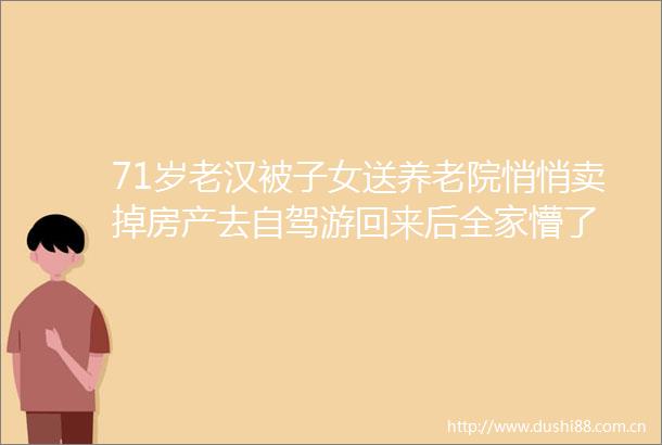 71岁老汉被子女送养老院悄悄卖掉房产去自驾游回来后全家懵了