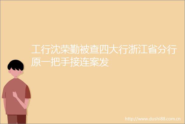 工行沈荣勤被查四大行浙江省分行原一把手接连案发