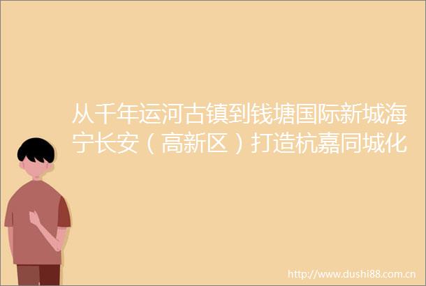 从千年运河古镇到钱塘国际新城海宁长安（高新区）打造杭嘉同城化新标杆