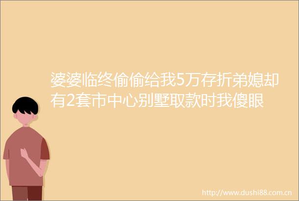 婆婆临终偷偷给我5万存折弟媳却有2套市中心别墅取款时我傻眼
