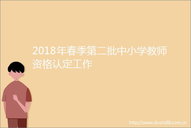 2018年春季第二批中小学教师资格认定工作