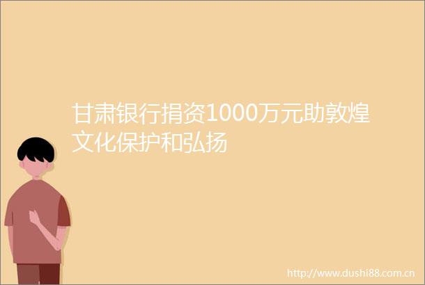 甘肃银行捐资1000万元助敦煌文化保护和弘扬