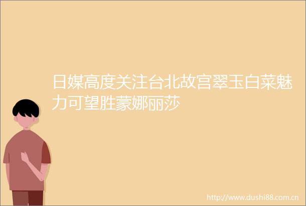 日媒高度关注台北故宫翠玉白菜魅力可望胜蒙娜丽莎