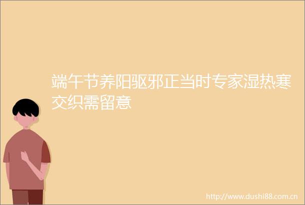 端午节养阳驱邪正当时专家湿热寒交织需留意