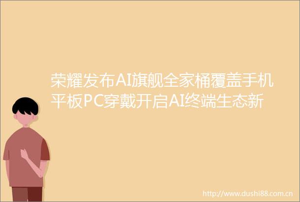 荣耀发布AI旗舰全家桶覆盖手机平板PC穿戴开启AI终端生态新篇章