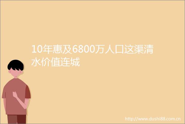10年惠及6800万人口这渠清水价值连城