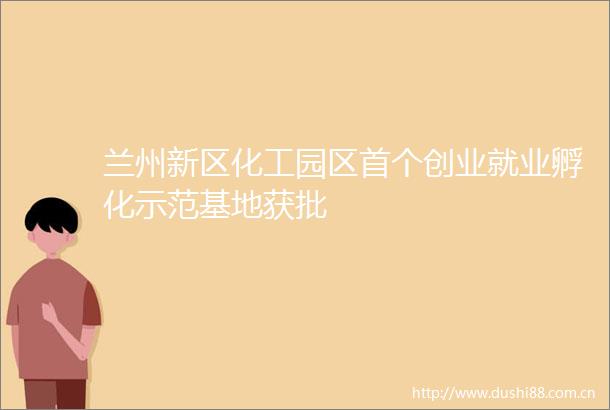 兰州新区化工园区首个创业就业孵化示范基地获批
